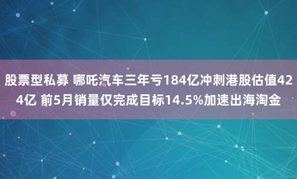 股票型私募 哪吒汽车三年亏184亿冲刺港股估值424亿 前5月销量仅完成目标14.5%加速出海淘金