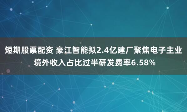 短期股票配资 豪江智能拟2.4亿建厂聚焦电子主业 境外收入占比过半研发费率6.58%