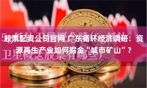 股票配资公司官网 广东循环经济调研：资源再生产业如何掘金“城市矿山”？