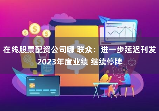 在线股票配资公司哪 联众：进一步延迟刊发2023年度业绩 继续停牌