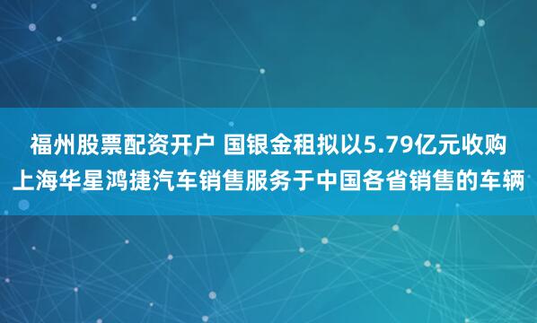 福州股票配资开户 国银金租拟以5.79亿元收购上海华星鸿捷汽车销售服务于中国各省销售的车辆