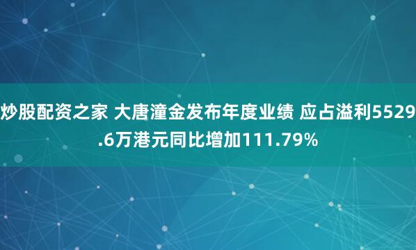 炒股配资之家 大唐潼金发布年度业绩 应占溢利5529.6万港元同比增加111.79%