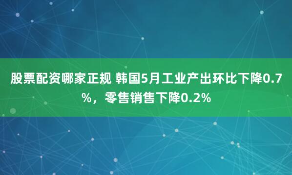 股票配资哪家正规 韩国5月工业产出环比下降0.7%，零售销售下降0.2%