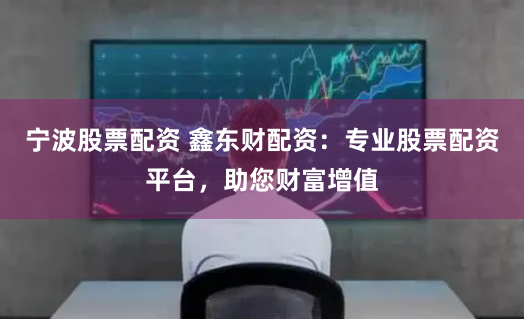 宁波股票配资 鑫东财配资：专业股票配资平台，助您财富增值