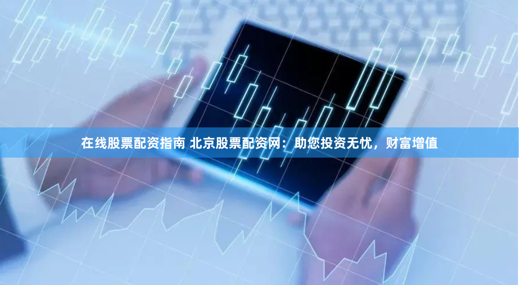 在线股票配资指南 北京股票配资网：助您投资无忧，财富增值
