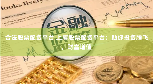 合法股票配资平台 上虞股票配资平台：助你投资腾飞，财富增值