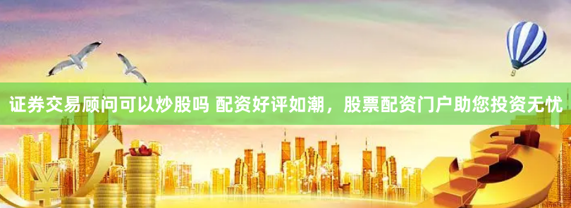 证券交易顾问可以炒股吗 配资好评如潮,股票配资门户助您投资无忧