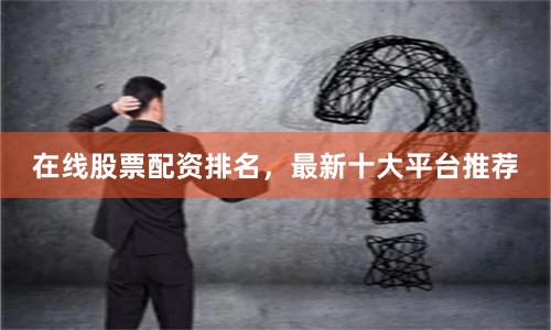 在线股票配资排名，最新十大平台推荐