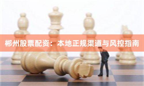 郴州股票配资：本地正规渠道与风控指南