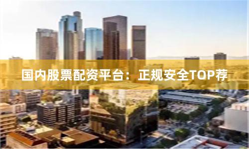 国内股票配资平台：正规安全TOP荐
