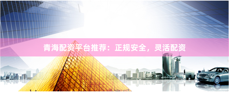青海配资平台推荐：正规安全，灵活配资
